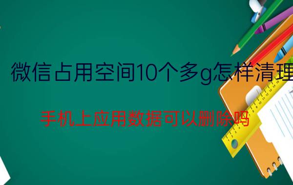 微信占用空间10个多g怎样清理 手机上应用数据可以删除吗？